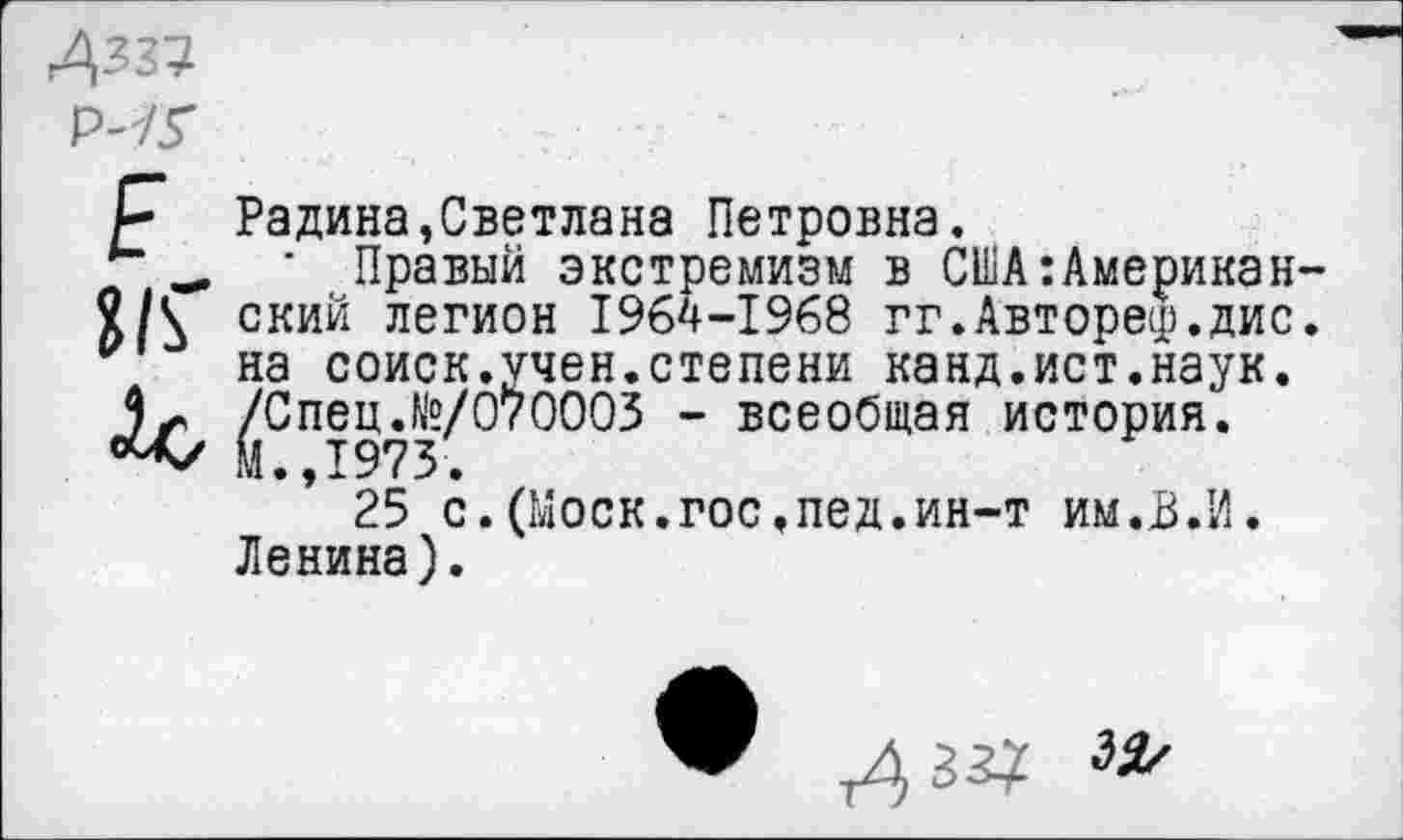 ﻿Радина,Светлана Петровна.
■ Правый экстремизм в США:Американ ский легион 1964-1968 гг.Автореф.дис на соиск.учен.степени канд.ист.наук. /Спец.№/070003 - всеобщая история. М.,1973.
25 с.(Моск.гос.пед.ин-т им.В.И. Ленина).
л зз?